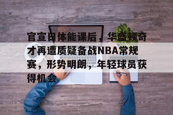 包含官宣日体能课后，华盛顿奇才再遭质疑备战NBA常规赛，形势明朗，年轻球员获得机会的词条