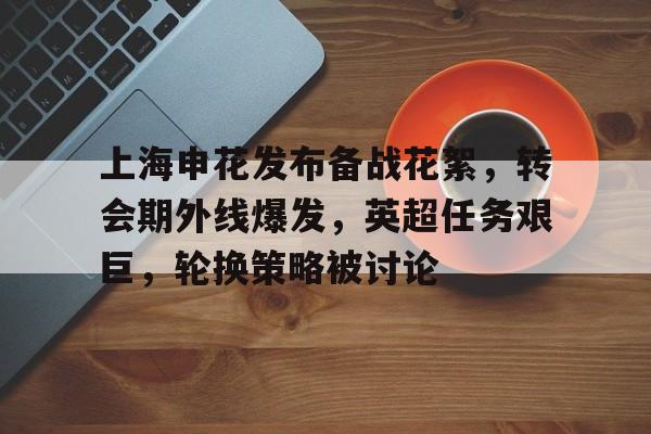 包含上海申花发布备战花絮，转会期外线爆发，英超任务艰巨，轮换策略被讨论的词条