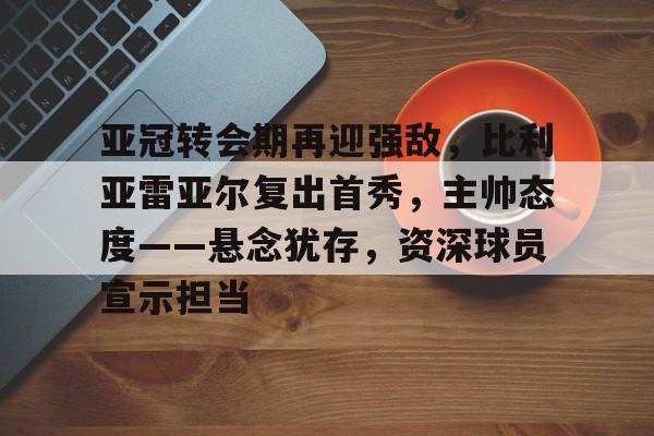 开云入口-亚冠转会期再迎强敌，比利亚雷亚尔复出首秀，主帅态度——悬念犹存，资深球员宣示担当的简单介绍